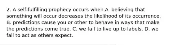 2. A self-fulfilling prophecy occurs when A. believing that something will occur decreases the likelihood of its occurrence. B. predictions cause you or other to behave in ways that make the predictions come true. C. we fail to live up to labels. D. we fail to act as others expect.