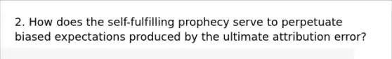 2. How does <a href='https://www.questionai.com/knowledge/kLoRaLqQ5G-the-self' class='anchor-knowledge'>the self</a>-fulfilling prophecy serve to perpetuate biased expectations produced by the ultimate attribution error?