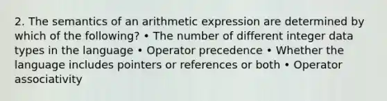 2. The semantics of an arithmetic expression are determined by which of the following? • The number of different integer data types in the language • Operator precedence • Whether the language includes pointers or references or both • Operator associativity