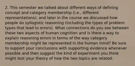 2. This semester we talked about different ways of defining concept and category membership (i.e., different representations), and later in the course we discussed how people do syllogistic reasoning (including the types of problem types that lead to errors). What connections do you see between these two aspects of human cognition and is there a way to explain reasoning errors in terms of the way category membership might be represented in the human mind? Be sure to support your conclusions with supporting evidence whenever possible and then suggest the kind of experiment you think might test your theory of how the two topics are related.