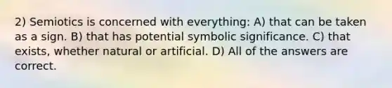 2) Semiotics is concerned with everything: A) that can be taken as a sign. B) that has potential symbolic significance. C) that exists, whether natural or artificial. D) All of the answers are correct.