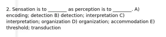 2. Sensation is to ________ as perception is to ________. A) encoding; detection B) detection; interpretation C) interpretation; organization D) organization; accommodation E) threshold; transduction