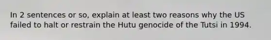 In 2 sentences or so, explain at least two reasons why the US failed to halt or restrain the Hutu genocide of the Tutsi in 1994.