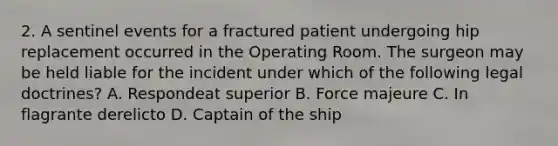 2. A sentinel events for a fractured patient undergoing hip replacement occurred in the Operating Room. The surgeon may be held liable for the incident under which of the following legal doctrines? A. Respondeat superior B. Force majeure C. In flagrante derelicto D. Captain of the ship