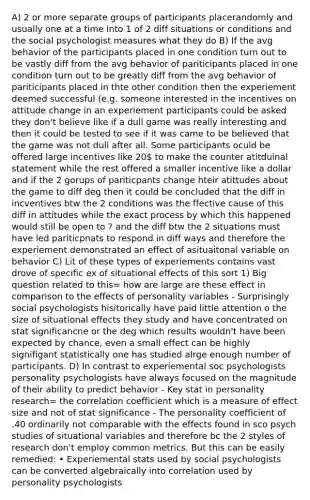 A) 2 or more separate groups of participants placerandomly and usually one at a time into 1 of 2 diff situations or conditions and the social psychologist measures what they do B) If the avg behavior of the participants placed in one condition turn out to be vastly diff from the avg behavior of pariticipants placed in one condition turn out to be greatly diff from the avg behavior of pariticipants placed in thte other condition then the experiement deemed successful (e.g. someone interested in the incentives on attitude change in an experiement participants could be asked they don't believe like if a dull game was really interesting and then it could be tested to see if it was came to be believed that the game was not dull after all. Some participants oculd be offered large incentives like 20 to make the counter atitduinal statement while the rest offered a smaller incentive like a dollar and if the 2 gorups of pariticpants change hteir atittudes about the game to diff deg then it could be concluded that the diff in incventives btw the 2 conditions was the ffective cause of this diff in attitudes while the exact process by which this happened would still be open to ? and the diff btw the 2 situations must have led pariticpnats to respond in diff ways and therefore the experiement demonstrated an effect of asituaitonal variable on behavior C) Lit of these types of experiements contains vast drove of specific ex of situational effects of this sort 1) Big question related to this= how are large are these effect in comparison to the effects of personality variables - Surprisingly social psychologists hisitorically have paid little attention o the size of situational effects they study and have concentrated on stat significancne or the deg which results wouldn't have been expected by chance, even a small effect can be highly signifigant statistically one has studied alrge enough number of participants. D) In contrast to experiemental soc psychologists personality psychologists have always focused on the magnitude of their ability to predict behavior - Key stat in personality research= the correlation coefficient which is a measure of effect size and not of stat significance - The personality coefficient of .40 ordinarily not comparable with the effects found in sco psych studies of situational variables and therefore bc the 2 styles of research don't employ common metrics. But this can be easily remedied: • Experiemental stats used by social psychologists can be converted algebraically into correlation used by personality psychologists