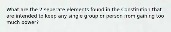 What are the 2 seperate elements found in the Constitution that are intended to keep any single group or person from gaining too much power?