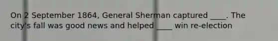 On 2 September 1864, General Sherman captured ____. The city's fall was good news and helped ____ win re-election