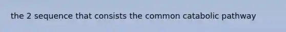 the 2 sequence that consists the common catabolic pathway