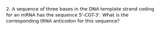 2. A sequence of three bases in the DNA template strand coding for an mRNA has the sequence 5'-CGT-3'. What is the corresponding tRNA anticodon for this sequence?