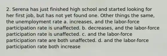 2. Serena has just finished high school and started looking for her first job, but has not yet found one. Other things the same, the unemployment rate a. increases, and the labor-force participation rate is unaffected. b. decreases, and the labor-force participation rate is unaffected. c. and the labor-force participation rate are both unaffected. d. and the labor-force participation rate both increase