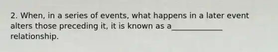 2. When, in a series of events, what happens in a later event alters those preceding it, it is known as a_____________ relationship.