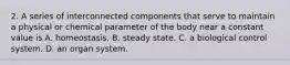 2. A series of interconnected components that serve to maintain a physical or chemical parameter of the body near a constant value is A. homeostasis. B. steady state. C. a biological control system. D. an organ system.