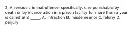 2. A serious criminal offense; specifically, one punishable by death or by incarceration in a prison facility for more than a year is called a(n) _____. A. infraction B. misdemeanor C. felony D. perjury