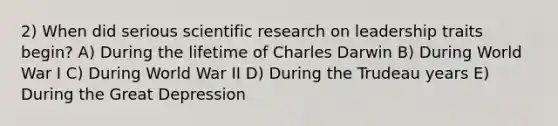 2) When did serious scientific research on leadership traits begin? A) During the lifetime of Charles Darwin B) During World War I C) During World War II D) During the Trudeau years E) During the Great Depression