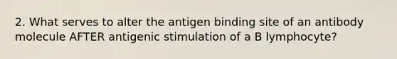 2. What serves to alter the antigen binding site of an antibody molecule AFTER antigenic stimulation of a B lymphocyte?