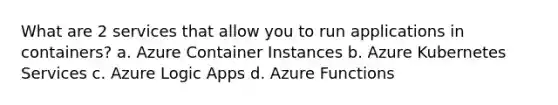 What are 2 services that allow you to run applications in containers? a. Azure Container Instances b. Azure Kubernetes Services c. Azure Logic Apps d. Azure Functions