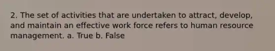 2. The set of activities that are undertaken to attract, develop, and maintain an effective work force refers to human resource management. a. True b. False