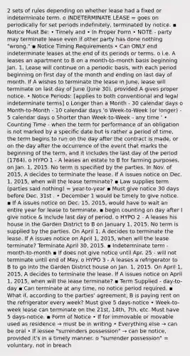 2 sets of rules depending on whether lease had a fixed or indeterminate term. o INDETERMINATE LEASE = goes on periodically for set periods indefinitely, terminated by notice. ▪ Notice Must Be: • Timely and • In Proper Form • NOTE - party may terminate lease even if other party has done nothing "wrong." ▪ Notice Timing Requirements • Can ONLY end indeterminate leases at the end of its periods or terms. o i.e. A leases an apartment to B on a month-to-month basis beginning Jan. 1. Lease will continue on a periodic basis, with each period beginning on first day of the month and ending on last day of month. If A wishes to terminate the lease in June, lease will terminate on last day of June (June 30), provided A gives proper notice. • Notice Periods: [applies to both conventional and legal indeterminate terms] o Longer than a Month - 30 calendar days o Month-to-Month - 10 calendar days 'o Week-to-Week (or longer) - 5 calendar days o Shorter than Week-to-Week - any time ' • Counting Time - when the term for performance of an obligation is not marked by a specific date but is rather a period of time, the term begins to run on the day after the contract is made, or on the day after the occurrence of the event that marks the beginning of the term, and it includes the last day of the period (1784). o HYPO 1 - A leases an estate to B for farming purposes, on Jan. 1, 2015. No term is specified by the parties. In Nov. of 2015, A decides to terminate the lease. If A issues notice on Dec. 1, 2015, when will the lease terminate? ▪ Law supplies term (parties said nothing) = year-to-year ▪ Must give notice 30 days before Dec. 31st . • December 1 would be timely to give notice. ▪ If A issues notice on Dec. 15, 2015, would have to wait an entire year for lease to terminate. ▪ begin counting on day after I give notice & include last day of period. o HYPO 2 - A leases his house in the Garden District to B on January 1, 2015. No term is supplied by the parties. On April 1, A decides to terminate the lease. If A issues notice on April 1, 2015, when will the lease terminate? Terminate April 30, 2015. ▪ Indeterminate term - month-to-month ▪ If does not give notice until Apr. 25 - will not terminate until end of May. o HYPO 3 - A leases a refrigerator to B to go into the Garden District house on Jan. 1, 2015. On April 1, 2015, A decides to terminate the lease. If A issues notice on April 1, 2015, when will the lease terminate? ▪ Term Supplied - day-to-day ▪ Can terminate at any time, no notice period required. ▪ What if, according to the parties' agreement, B is paying rent on the refrigerator every week? Must give 5 days-notice • Week-to-week lease can terminate on the 21st, 14th, 7th, etc. Must have 5 days-notice. ▪ Form of Notice • If for immovable or movable used as residence → must be in writing • Everything else → can be oral • If lessee "surrenders possession" → can be notice, provided it's in a timely manner. o "surrender possession" = voluntary, not in breach