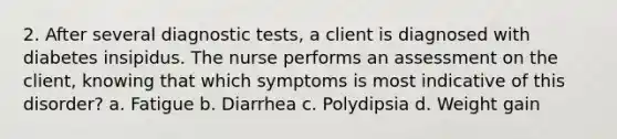 2. After several diagnostic tests, a client is diagnosed with diabetes insipidus. The nurse performs an assessment on the client, knowing that which symptoms is most indicative of this disorder? a. Fatigue b. Diarrhea c. Polydipsia d. Weight gain