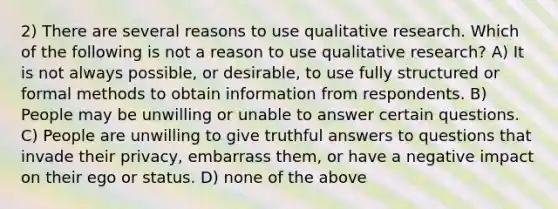 2) There are several reasons to use qualitative research. Which of the following is not a reason to use qualitative research? A) It is not always possible, or desirable, to use fully structured or formal methods to obtain information from respondents. B) People may be unwilling or unable to answer certain questions. C) People are unwilling to give truthful answers to questions that invade their privacy, embarrass them, or have a negative impact on their ego or status. D) none of the above