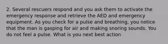 2. Several rescuers respond and you ask them to activate the emergency response and retrieve the AED and emergency equipment. As you check for a pulse and breathing, you notice that the man is gasping for air and making snoring sounds. You do not feel a pulse. What is you next best action