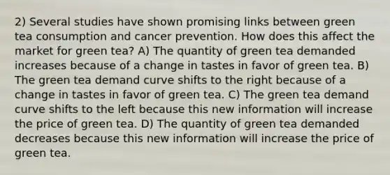 2) Several studies have shown promising links between green tea consumption and cancer prevention. How does this affect the market for green tea? A) The quantity of green tea demanded increases because of a change in tastes in favor of green tea. B) The green tea demand curve shifts to the right because of a change in tastes in favor of green tea. C) The green tea demand curve shifts to the left because this new information will increase the price of green tea. D) The quantity of green tea demanded decreases because this new information will increase the price of green tea.