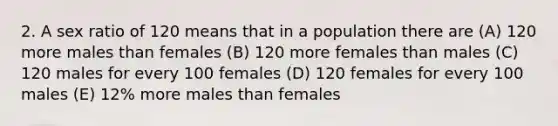 2. A sex ratio of 120 means that in a population there are (A) 120 more males than females (B) 120 more females than males (C) 120 males for every 100 females (D) 120 females for every 100 males (E) 12% more males than females