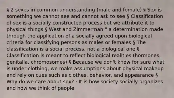 § 2 sexes in common understanding (male and female) § Sex is something we cannot see and cannot ask to see § Classification of sex is a socially constructed process but we attribute it to physical things § West and Zimmerman " a determination made through the application of a socially agreed upon biological criteria for classifying persons as males or females § The classification is a social process, not a biological one § Classification is meant to reflect biological realities (hormones, genitalia, chromosomes) § Because we don't know for sure what is under clothing, we make assumptions about physical makeup and rely on cues such as clothes, behavior, and appearance § Why do we care about sex? · It is how society socially organizes and how we think of people