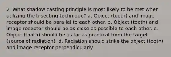 2. What shadow casting principle is most likely to be met when utilizing the bisecting technique? a. Object (tooth) and image receptor should be parallel to each other. b. Object (tooth) and image receptor should be as close as possible to each other. c. Object (tooth) should be as far as practical from the target (source of radiation). d. Radiation should strike the object (tooth) and image receptor perpendicularly.