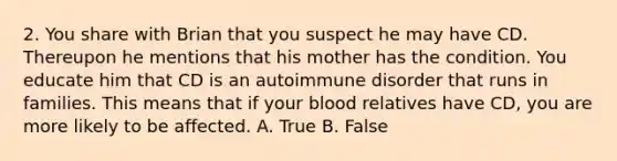 2. You share with Brian that you suspect he may have CD. Thereupon he mentions that his mother has the condition. You educate him that CD is an autoimmune disorder that runs in families. This means that if your blood relatives have CD, you are more likely to be affected. A. True B. False