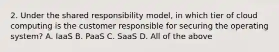 2. Under the shared responsibility model, in which tier of cloud computing is the customer responsible for securing the operating system? A. IaaS B. PaaS C. SaaS D. All of the above