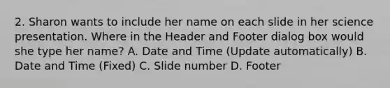 2. Sharon wants to include her name on each slide in her science presentation. Where in the Header and Footer dialog box would she type her name? A. Date and Time (Update automatically) B. Date and Time (Fixed) C. Slide number D. Footer