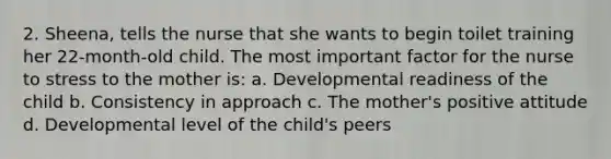 2. Sheena, tells the nurse that she wants to begin toilet training her 22-month-old child. The most important factor for the nurse to stress to the mother is: a. Developmental readiness of the child b. Consistency in approach c. The mother's positive attitude d. Developmental level of the child's peers