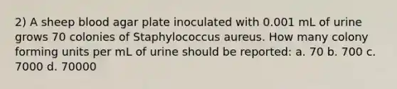 2) A sheep blood agar plate inoculated with 0.001 mL of urine grows 70 colonies of Staphylococcus aureus. How many colony forming units per mL of urine should be reported: a. 70 b. 700 c. 7000 d. 70000