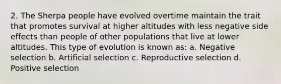 2. The Sherpa people have evolved overtime maintain the trait that promotes survival at higher altitudes with less negative side effects than people of other populations that live at lower altitudes. This type of evolution is known as: a. Negative selection b. Artificial selection c. Reproductive selection d. Positive selection