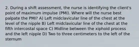 2. During a shift assessment, the nurse is identifying the client's point of maximum impulse (PMI). Where will the nurse best palpate the PMI? A) Left midclavicular line of the chest at the level of the nipple B) Left midclavicular line of the chest at the fifth intercostal space C) Midline between the xiphoid process and the left nipple D) Two to three centimeters to the left of the sternum