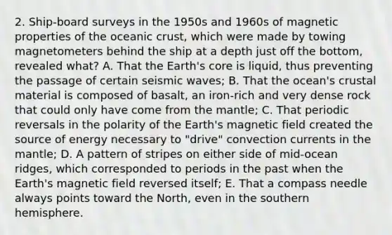 2. Ship-board surveys in the 1950s and 1960s of magnetic properties of the oceanic crust, which were made by towing magnetometers behind the ship at a depth just off the bottom, revealed what? A. That the Earth's core is liquid, thus preventing the passage of certain seismic waves; B. That the ocean's crustal material is composed of basalt, an iron-rich and very dense rock that could only have come from the mantle; C. That periodic reversals in the polarity of the Earth's magnetic field created the source of energy necessary to "drive" convection currents in the mantle; D. A pattern of stripes on either side of mid-ocean ridges, which corresponded to periods in the past when the Earth's magnetic field reversed itself; E. That a compass needle always points toward the North, even in the southern hemisphere.