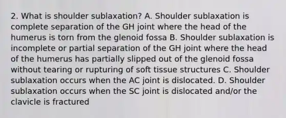 2. What is shoulder sublaxation? A. Shoulder sublaxation is complete separation of the GH joint where the head of the humerus is torn from the glenoid fossa B. Shoulder sublaxation is incomplete or partial separation of the GH joint where the head of the humerus has partially slipped out of the glenoid fossa without tearing or rupturing of soft tissue structures C. Shoulder sublaxation occurs when the AC joint is dislocated. D. Shoulder sublaxation occurs when the SC joint is dislocated and/or the clavicle is fractured