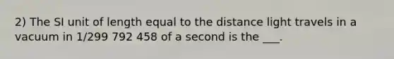 2) The SI unit of length equal to the distance light travels in a vacuum in 1/299 792 458 of a second is the ___.