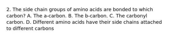 2. The side chain groups of <a href='https://www.questionai.com/knowledge/k9gb720LCl-amino-acids' class='anchor-knowledge'>amino acids</a> are bonded to which carbon? A. The a-carbon. B. The b-carbon. C. The carbonyl carbon. D. Different amino acids have their side chains attached to different carbons