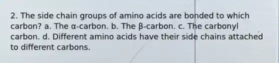 2. The side chain groups of amino acids are bonded to which carbon? a. The α-carbon. b. The β-carbon. c. The carbonyl carbon. d. Different amino acids have their side chains attached to different carbons.