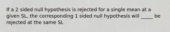 If a 2 sided null hypothesis is rejected for a single mean at a given SL, the corresponding 1 sided null hypothesis will _____ be rejected at the same SL