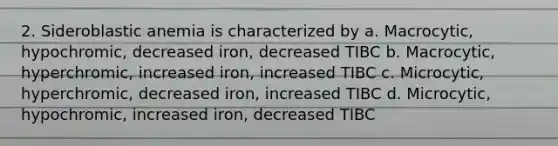 2. Sideroblastic anemia is characterized by a. Macrocytic, hypochromic, decreased iron, decreased TIBC b. Macrocytic, hyperchromic, increased iron, increased TIBC c. Microcytic, hyperchromic, decreased iron, increased TIBC d. Microcytic, hypochromic, increased iron, decreased TIBC