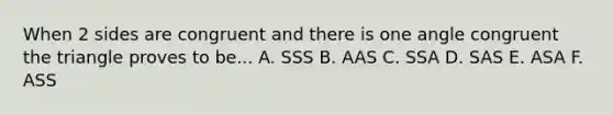 When 2 sides are congruent and there is one angle congruent the triangle proves to be... A. SSS B. AAS C. SSA D. SAS E. ASA F. ASS