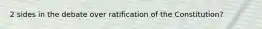 2 sides in the debate over ratification of the Constitution?