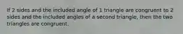 If 2 sides and the included angle of 1 triangle are congruent to 2 sides and the included angles of a second triangle, then the two triangles are congruent.