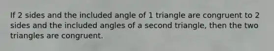 If 2 sides and the included angle of 1 triangle are congruent to 2 sides and the included angles of a second triangle, then the two triangles are congruent.