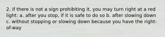 2. if there is not a sign prohibiting it, you may turn right at a red light: a. after you stop, if it is safe to do so b. after slowing down c. without stopping or slowing down because you have the right-of-way