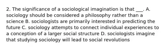 2. The significance of a sociological imagination is that ___. A. sociology should be considered a philosophy rather than a science B. sociologists are primarily interested in predicting the future C. sociology attempts to connect individual experiences to a conception of a larger social structure D. sociologists imagine that studying sociology will lead to social revolutions