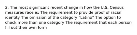 2. The most significant recent change in how the U.S. Census measures race is: The requirement to provide proof of racial identity The omission of the category "Latino" The option to check more than one category The requirement that each person fill out their own form